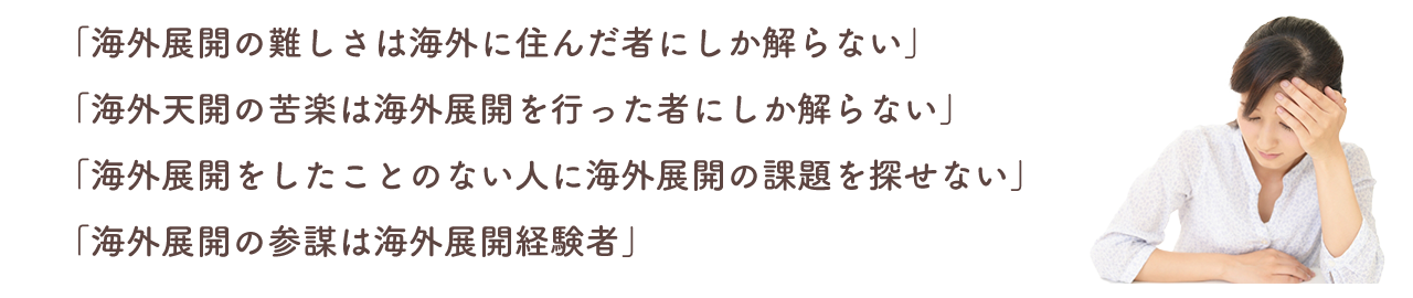 「海外展開の難しさは海外に住んだ者にしか解らない」
「海外展開の苦楽は海外展開を行った者にしか解らない」
「海外展開をしたことのない人に海外展開の課題を探せない」
「海外展開の参謀は海外展開経験者」